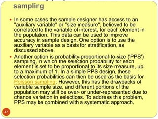 sampling
47
 In some cases the sample designer has access to an
"auxiliary variable" or "size measure", believed to be
correlated to the variable of interest, for each element in
the population. This data can be used to improve
accuracy in sample design. One option is to use the
auxiliary variable as a basis for stratification, as
discussed above.
 Another option is probability-proportional-to-size ('PPS')
sampling, in which the selection probability for each
element is set to be proportional to its size measure, up
to a maximum of 1. In a simple PPS design, these
selection probabilities can then be used as the basis for
Poisson sampling. However, this has the drawbacks of
variable sample size, and different portions of the
population may still be over- or under-represented due to
chance variation in selections. To address this problem,
PPS may be combined with a systematic approach.
 