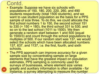 Contd.
48
 Example: Suppose we have six schools with
populations of 150, 180, 200, 220, 260, and 490
students respectively (total 1500 students), and we
want to use student population as the basis for a PPS
sample of size three. To do this, we could allocate the
first school numbers 1 to 150, the second school 151
to 330 (= 150 + 180), the third school 331 to 530, and
so on to the last school (1011 to 1500). We then
generate a random start between 1 and 500 (equal
to 1500/3) and count through the school populations by
multiples of 500. If our random start was 137, we would
select the schools which have been allocated numbers
137, 637, and 1137, i.e. the first, fourth, and sixth
schools.
 The PPS approach can improve accuracy for a given
sample size by concentrating sample on large
elements that have the greatest impact on population
estimates. PPS sampling is commonly used for
surveys of businesses, where element size varies
greatly and auxiliary information is often available - for
instance, a survey attempting to measure the number
 