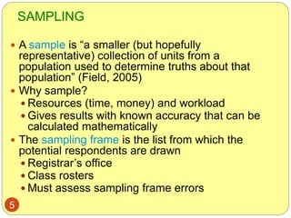 SAMPLING
5
 A sample is “a smaller (but hopefully
representative) collection of units from a
population used to determine truths about that
population” (Field, 2005)
 Why sample?
 Resources (time, money) and workload
 Gives results with known accuracy that can be
calculated mathematically
 The sampling frame is the list from which the
potential respondents are drawn
 Registrar’s office
 Class rosters
 Must assess sampling frame errors
 