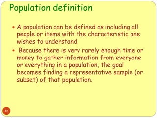 Population definition
12
 A population can be defined as including all
people or items with the characteristic one
wishes to understand.
 Because there is very rarely enough time or
money to gather information from everyone
or everything in a population, the goal
becomes finding a representative sample (or
subset) of that population.
 