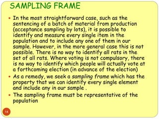 SAMPLING FRAME
14
 In the most straightforward case, such as the
sentencing of a batch of material from production
(acceptance sampling by lots), it is possible to
identify and measure every single item in the
population and to include any one of them in our
sample. However, in the more general case this is not
possible. There is no way to identify all rats in the
set of all rats. Where voting is not compulsory, there
is no way to identify which people will actually vote at
a forthcoming election (in advance of the election)
 As a remedy, we seek a sampling frame which has the
property that we can identify every single element
and include any in our sample .
 The sampling frame must be representative of the
population
 
