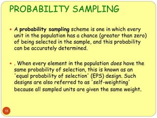 PROBABILITY SAMPLING
15
 A probability sampling scheme is one in which every
unit in the population has a chance (greater than zero)
of being selected in the sample, and this probability
can be accurately determined.
 . When every element in the population does have the
same probability of selection, this is known as an
'equal probability of selection' (EPS) design. Such
designs are also referred to as 'self-weighting'
because all sampled units are given the same weight.
 