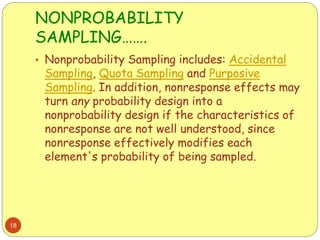 NONPROBABILITY
SAMPLING…….
18
• Nonprobability Sampling includes: Accidental
Sampling, Quota Sampling and Purposive
Sampling. In addition, nonresponse effects may
turn any probability design into a
nonprobability design if the characteristics of
nonresponse are not well understood, since
nonresponse effectively modifies each
element's probability of being sampled.
 