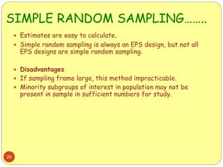 SIMPLE RANDOM SAMPLING……..
20
 Estimates are easy to calculate.
 Simple random sampling is always an EPS design, but not all
EPS designs are simple random sampling.
 Disadvantages
 If sampling frame large, this method impracticable.
 Minority subgroups of interest in population may not be
present in sample in sufficient numbers for study.
 