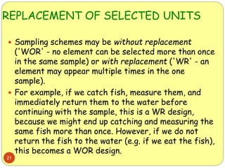 REPLACEMENT OF SELECTED UNITS
21
 Sampling schemes may be without replacement
('WOR' - no element can be selected more than once
in the same sample) or with replacement ('WR' - an
element may appear multiple times in the one
sample).
 For example, if we catch fish, measure them, and
immediately return them to the water before
continuing with the sample, this is a WR design,
because we might end up catching and measuring the
same fish more than once. However, if we do not
return the fish to the water (e.g. if we eat the fish),
this becomes a WOR design.
 