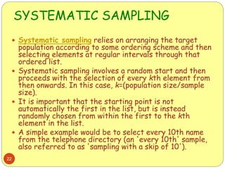 SYSTEMATIC SAMPLING
22
 Systematic sampling relies on arranging the target
population according to some ordering scheme and then
selecting elements at regular intervals through that
ordered list.
 Systematic sampling involves a random start and then
proceeds with the selection of every kth element from
then onwards. In this case, k=(population size/sample
size).
 It is important that the starting point is not
automatically the first in the list, but is instead
randomly chosen from within the first to the kth
element in the list.
 A simple example would be to select every 10th name
from the telephone directory (an 'every 10th' sample,
also referred to as 'sampling with a skip of 10').
 