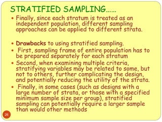 STRATIFIED SAMPLING……
26
 Finally, since each stratum is treated as an
independent population, different sampling
approaches can be applied to different strata.
 Drawbacks to using stratified sampling.
 First, sampling frame of entire population has to
be prepared separately for each stratum
 Second, when examining multiple criteria,
stratifying variables may be related to some, but
not to others, further complicating the design,
and potentially reducing the utility of the strata.
 Finally, in some cases (such as designs with a
large number of strata, or those with a specified
minimum sample size per group), stratified
sampling can potentially require a larger sample
than would other methods
 
