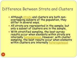 Difference Between Strata and Clusters
35
 Although strata and clusters are both non-
overlapping subsets of the population, they
differ in several ways.
 All strata are represented in the sample; but
only a subset of clusters are in the sample.
 With stratified sampling, the best survey
results occur when elements within strata are
internally homogeneous. However, with cluster
sampling, the best results occur when elements
within clusters are internally heterogeneous
 