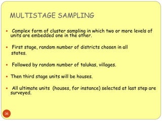 MULTISTAGE SAMPLING
36
 Complex form of cluster sampling in which two or more levels of
units are embedded one in the other.
 First stage, random number of districts chosen in all
states.
 Followed by random number of talukas, villages.
 Then third stage units will be houses.
 All ultimate units (houses, for instance) selected at last step are
surveyed.
 