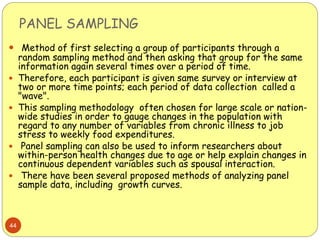 PANEL SAMPLING
44
 Method of first selecting a group of participants through a
random sampling method and then asking that group for the same
information again several times over a period of time.
 Therefore, each participant is given same survey or interview at
two or more time points; each period of data collection called a
"wave".
 This sampling methodology often chosen for large scale or nation-
wide studies in order to gauge changes in the population with
regard to any number of variables from chronic illness to job
stress to weekly food expenditures.
 Panel sampling can also be used to inform researchers about
within-person health changes due to age or help explain changes in
continuous dependent variables such as spousal interaction.
 There have been several proposed methods of analyzing panel
sample data, including growth curves.
 