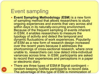 Event sampling
49
 Event Sampling Methodology (ESM) is a new form
of sampling method that allows researchers to study
ongoing experiences and events that vary across and
within days in its naturally-occurring environment.
Because of the frequent sampling of events inherent
in ESM, it enables researchers to measure the
typology of activity and detect the temporal and
dynamic fluctuations of work experiences. Popularity
of ESM as a new form of research design increased
over the recent years because it addresses the
shortcomings of cross-sectional research, where once
unable to, researchers can now detect intra-individual
variances across time. In ESM, participants are asked
to record their experiences and perceptions in a paper
or electronic diary.
 There are three types of ESM:# Signal contingent –
random beeping notifies participants to record data.
The advantage of this type of ESM is minimization of
 
