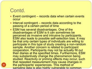 Contd.
50
 Event contingent – records data when certain events
occur
 Interval contingent – records data according to the
passing of a certain period of time
 ESM has several disadvantages. One of the
disadvantages of ESM is it can sometimes be
perceived as invasive and intrusive by participants.
ESM also leads to possible self-selection bias. It may
be that only certain types of individuals are willing to
participate in this type of study creating a non-random
sample. Another concern is related to participant
cooperation. Participants may not be actually fill out
their diaries at the specified times. Furthermore, ESM
may substantively change the phenomenon being
studied. Reactivity or priming effects may occur, such
that repeated measurement may cause changes in
the participants' experiences. This method of
sampling data is also highly vulnerable to common
 
