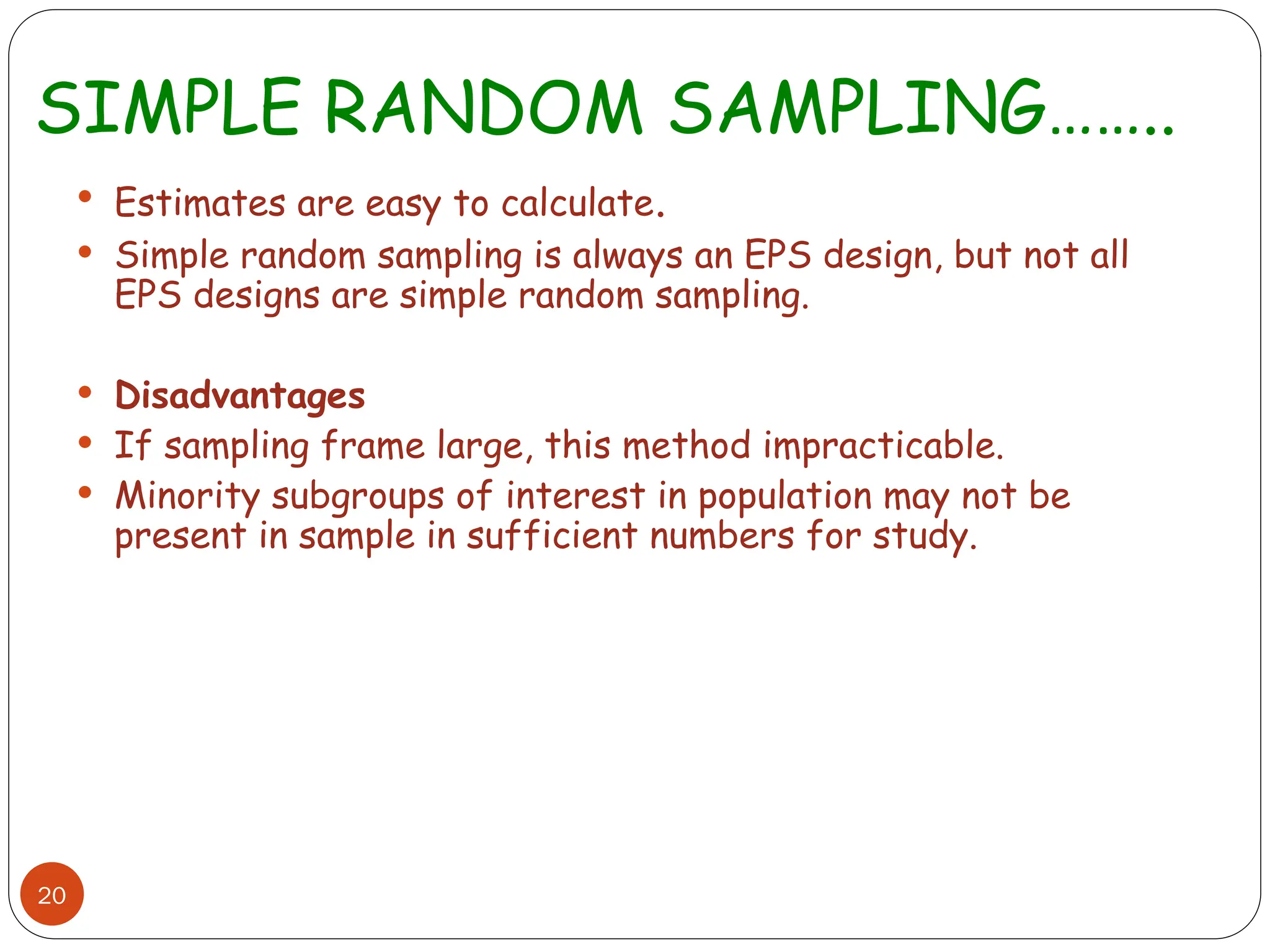 SIMPLE RANDOM SAMPLING……..
20
 Estimates are easy to calculate.
 Simple random sampling is always an EPS design, but not all
EPS designs are simple random sampling.
 Disadvantages
 If sampling frame large, this method impracticable.
 Minority subgroups of interest in population may not be
present in sample in sufficient numbers for study.
 