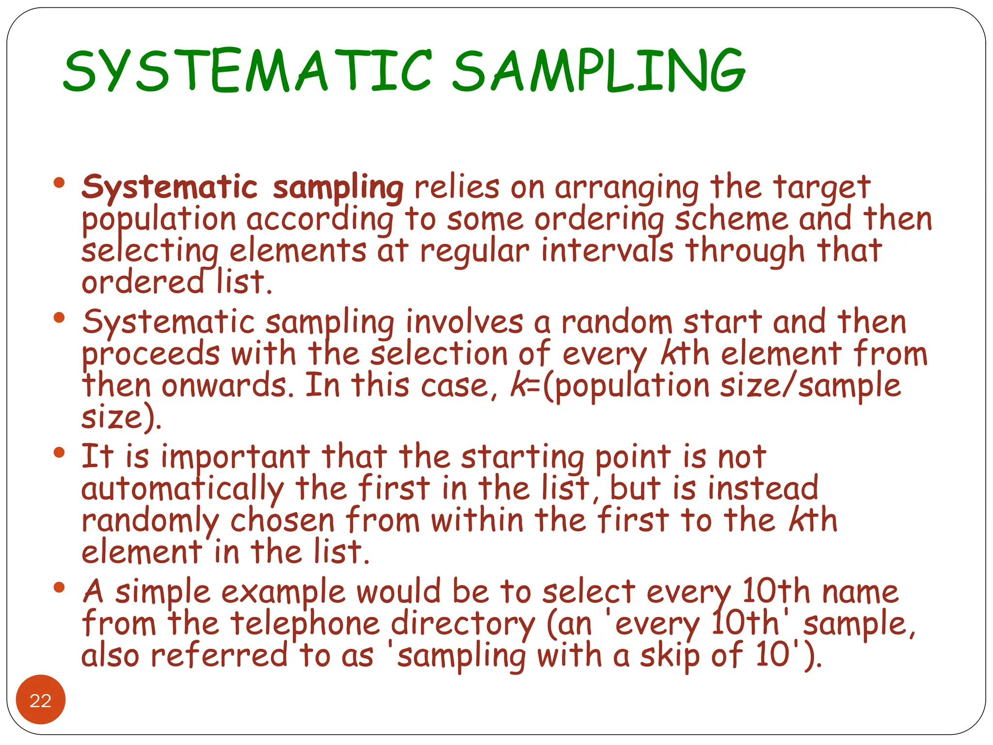 SYSTEMATIC SAMPLING
22
 Systematic sampling relies on arranging the target
population according to some ordering scheme and then
selecting elements at regular intervals through that
ordered list.
 Systematic sampling involves a random start and then
proceeds with the selection of every kth element from
then onwards. In this case, k=(population size/sample
size).
 It is important that the starting point is not
automatically the first in the list, but is instead
randomly chosen from within the first to the kth
element in the list.
 A simple example would be to select every 10th name
from the telephone directory (an 'every 10th' sample,
also referred to as 'sampling with a skip of 10').
 