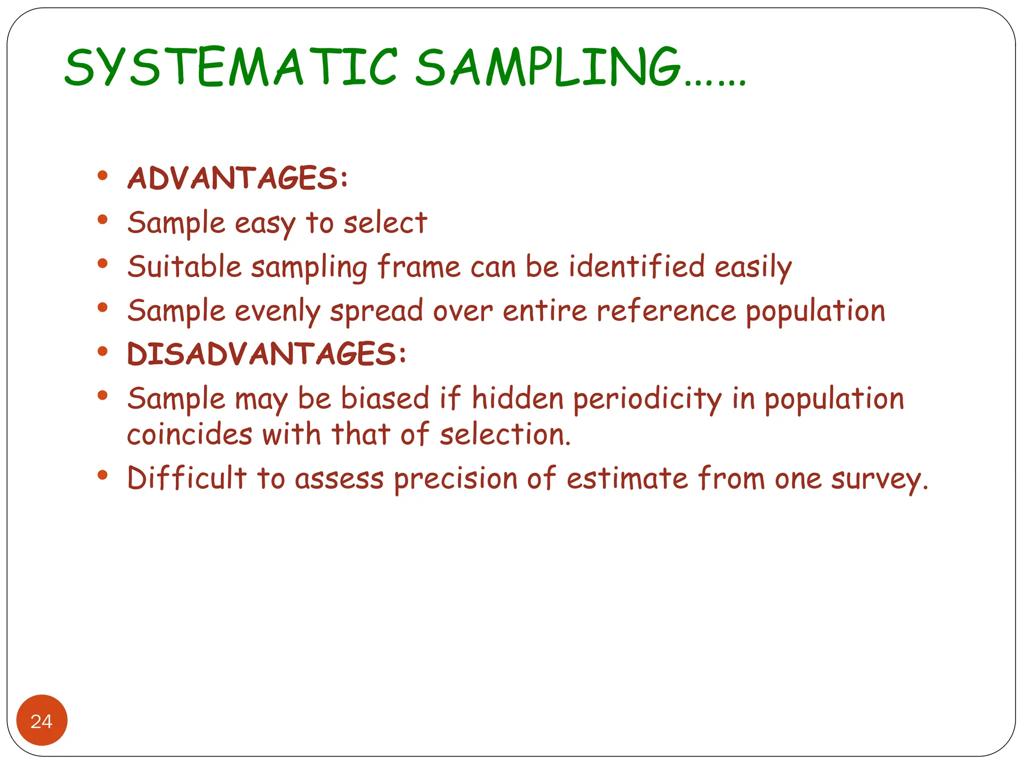 SYSTEMATIC SAMPLING……
24
 ADVANTAGES:
 Sample easy to select
 Suitable sampling frame can be identified easily
 Sample evenly spread over entire reference population
 DISADVANTAGES:
 Sample may be biased if hidden periodicity in population
coincides with that of selection.
 Difficult to assess precision of estimate from one survey.
 