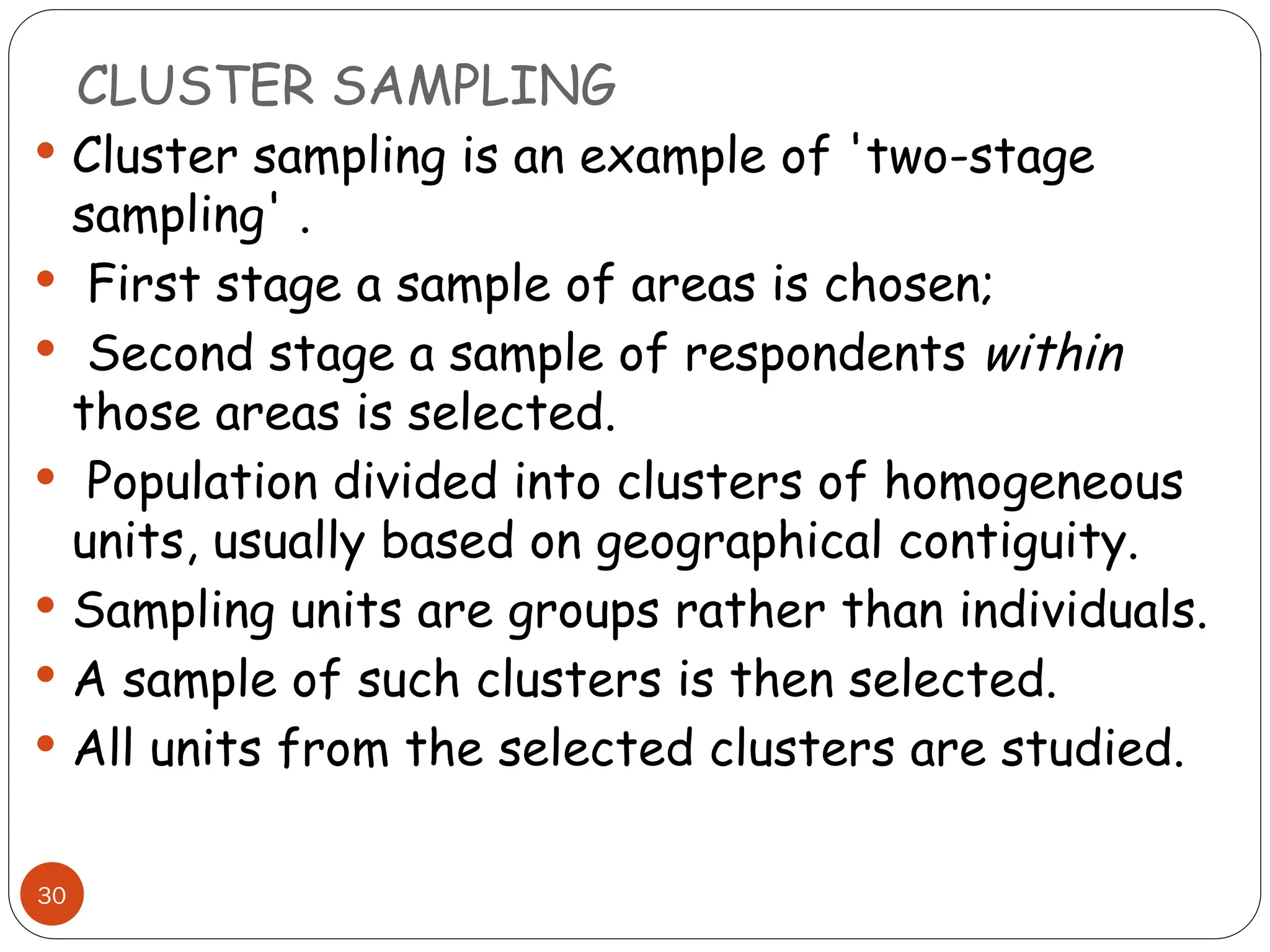 CLUSTER SAMPLING
30
 Cluster sampling is an example of 'two-stage
sampling' .
 First stage a sample of areas is chosen;
 Second stage a sample of respondents within
those areas is selected.
 Population divided into clusters of homogeneous
units, usually based on geographical contiguity.
 Sampling units are groups rather than individuals.
 A sample of such clusters is then selected.
 All units from the selected clusters are studied.
 