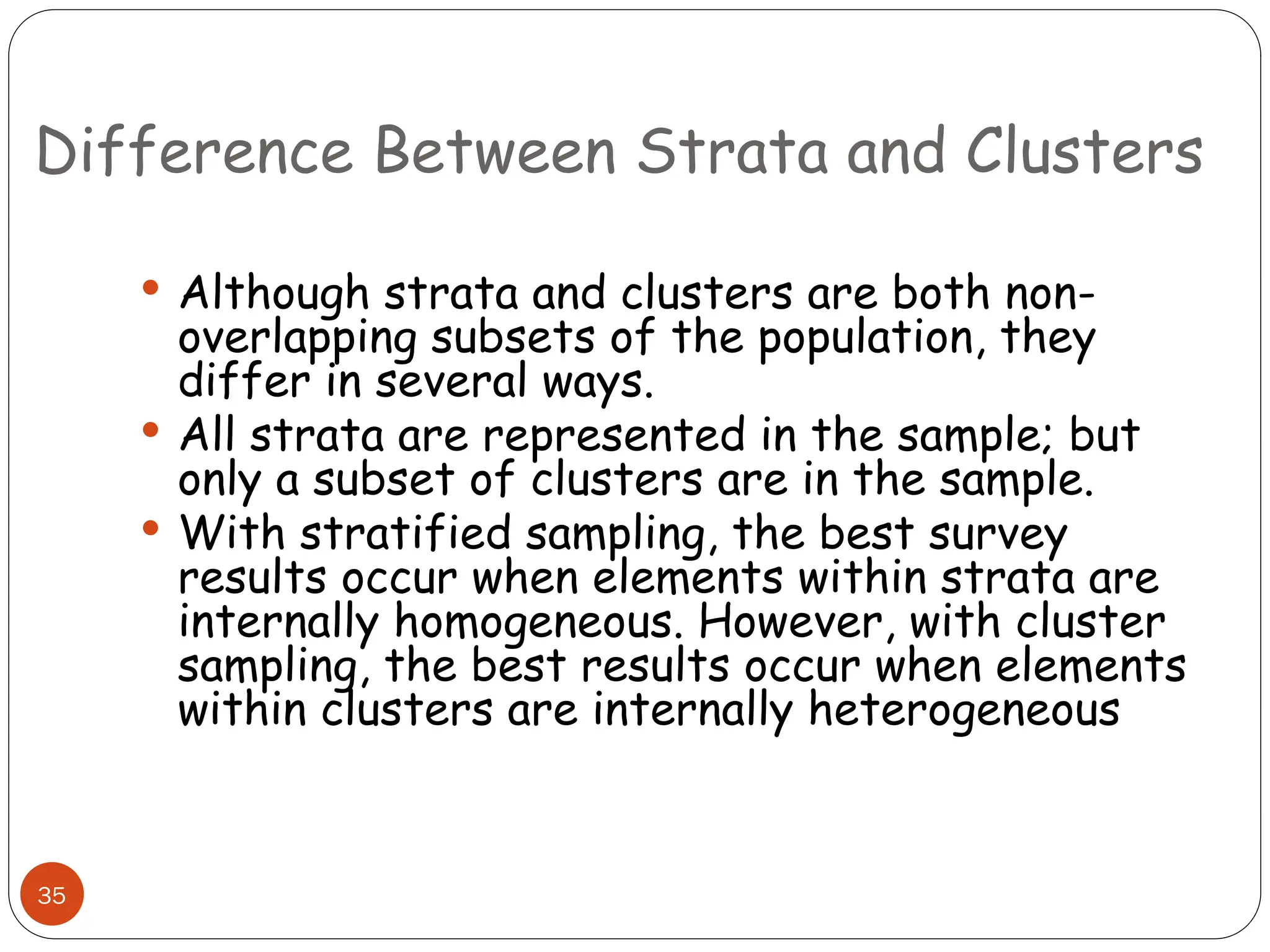 Difference Between Strata and Clusters
35
 Although strata and clusters are both non-
overlapping subsets of the population, they
differ in several ways.
 All strata are represented in the sample; but
only a subset of clusters are in the sample.
 With stratified sampling, the best survey
results occur when elements within strata are
internally homogeneous. However, with cluster
sampling, the best results occur when elements
within clusters are internally heterogeneous
 