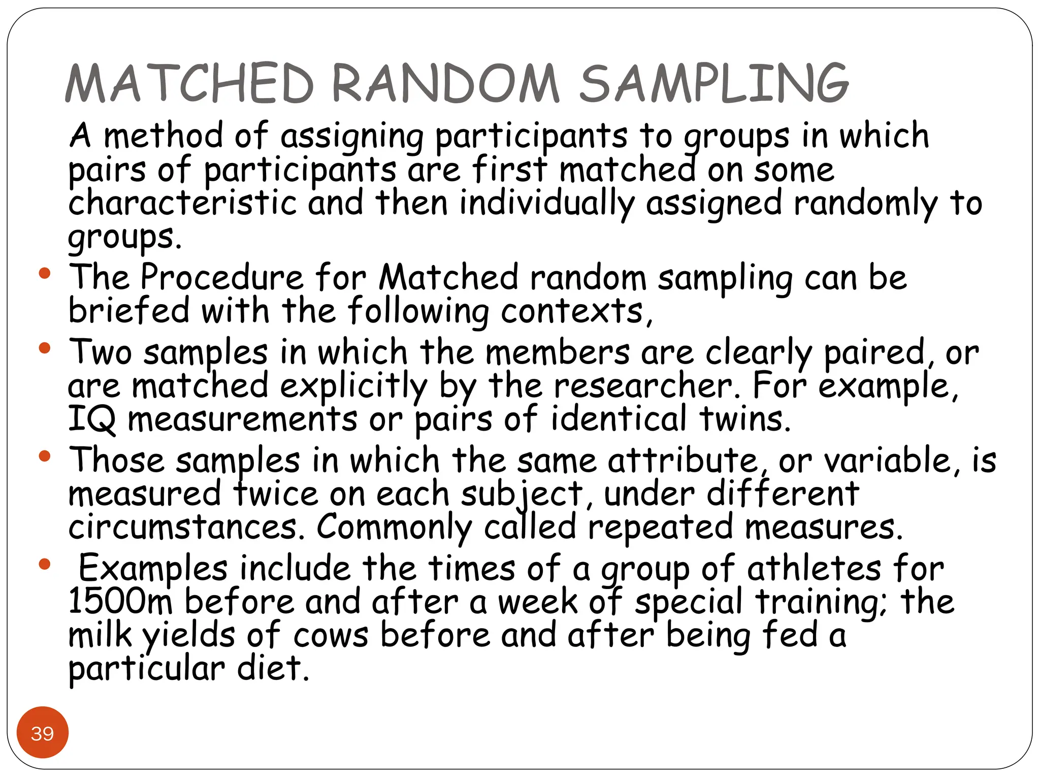 MATCHED RANDOM SAMPLING
39
A method of assigning participants to groups in which
pairs of participants are first matched on some
characteristic and then individually assigned randomly to
groups.
 The Procedure for Matched random sampling can be
briefed with the following contexts,
 Two samples in which the members are clearly paired, or
are matched explicitly by the researcher. For example,
IQ measurements or pairs of identical twins.
 Those samples in which the same attribute, or variable, is
measured twice on each subject, under different
circumstances. Commonly called repeated measures.
 Examples include the times of a group of athletes for
1500m before and after a week of special training; the
milk yields of cows before and after being fed a
particular diet.
 
