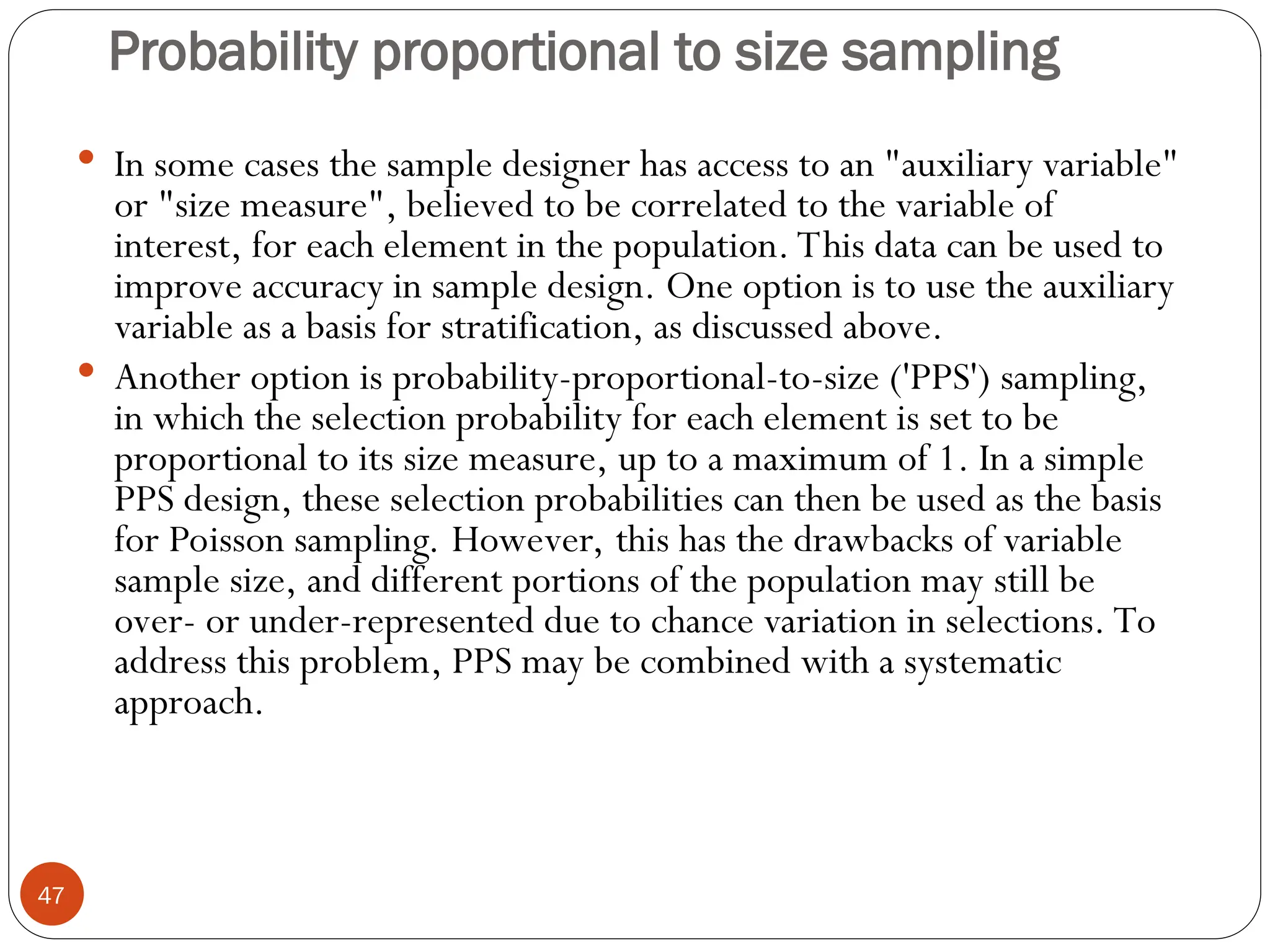 Probability proportional to size sampling
47
 In some cases the sample designer has access to an "auxiliary variable"
or "size measure", believed to be correlated to the variable of
interest, for each element in the population. This data can be used to
improve accuracy in sample design. One option is to use the auxiliary
variable as a basis for stratification, as discussed above.
 Another option is probability-proportional-to-size ('PPS') sampling,
in which the selection probability for each element is set to be
proportional to its size measure, up to a maximum of 1. In a simple
PPS design, these selection probabilities can then be used as the basis
for Poisson sampling. However, this has the drawbacks of variable
sample size, and different portions of the population may still be
over- or under-represented due to chance variation in selections. To
address this problem, PPS may be combined with a systematic
approach.
 