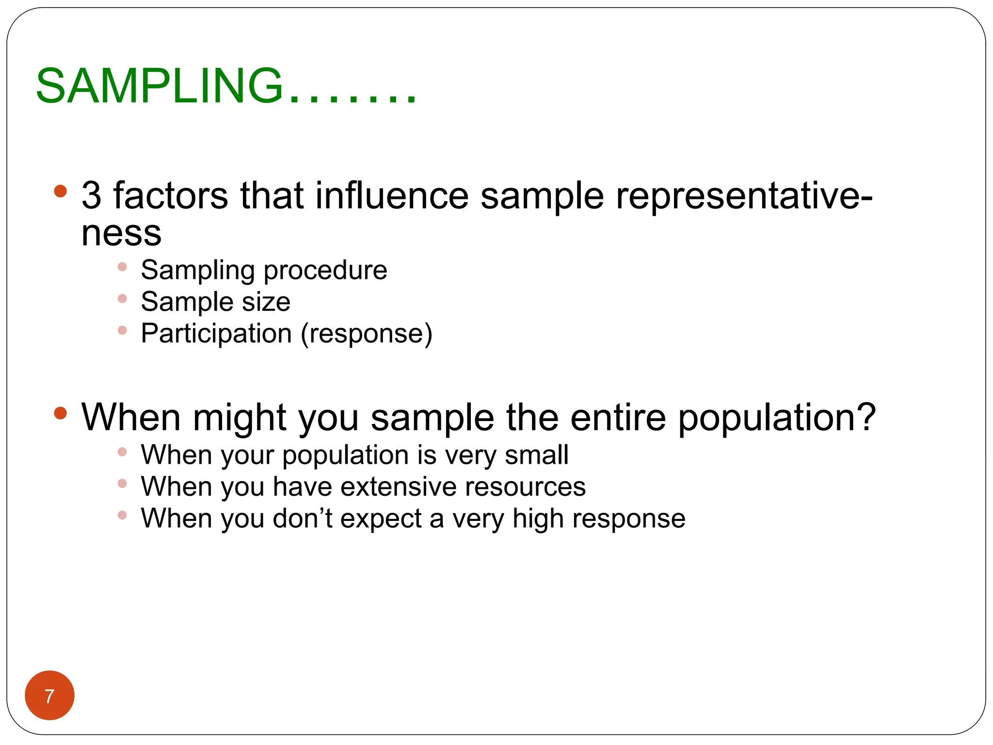 SAMPLING…….
7
 3 factors that influence sample representative-
ness
 Sampling procedure
 Sample size
 Participation (response)
 When might you sample the entire population?
 When your population is very small
 When you have extensive resources
 When you don’t expect a very high response
 