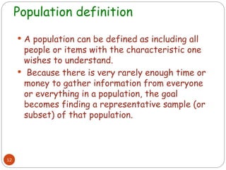 Population definition
12
 A population can be defined as including all
people or items with the characteristic one
wishes to understand.
 Because there is very rarely enough time or
money to gather information from everyone
or everything in a population, the goal
becomes finding a representative sample (or
subset) of that population.
 