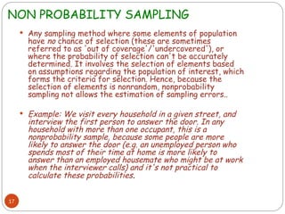 NON PROBABILITY SAMPLING
17
 Any sampling method where some elements of population
have no chance of selection (these are sometimes
referred to as 'out of coverage'/'undercovered'), or
where the probability of selection can't be accurately
determined. It involves the selection of elements based
on assumptions regarding the population of interest, which
forms the criteria for selection. Hence, because the
selection of elements is nonrandom, nonprobability
sampling not allows the estimation of sampling errors..
 Example: We visit every household in a given street, and
interview the first person to answer the door. In any
household with more than one occupant, this is a
nonprobability sample, because some people are more
likely to answer the door (e.g. an unemployed person who
spends most of their time at home is more likely to
answer than an employed housemate who might be at work
when the interviewer calls) and it's not practical to
calculate these probabilities.
 