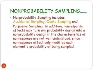 NONPROBABILITY SAMPLING…….
18
• Nonprobability Sampling includes:
Accidental Sampling, Quota Sampling and
Purposive Sampling. In addition, nonresponse
effects may turn any probability design into a
nonprobability design if the characteristics of
nonresponse are not well understood, since
nonresponse effectively modifies each
element's probability of being sampled.
 