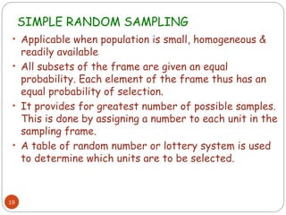 SIMPLE RANDOM SAMPLING
19
• Applicable when population is small, homogeneous &
readily available
• All subsets of the frame are given an equal
probability. Each element of the frame thus has an
equal probability of selection.
• It provides for greatest number of possible samples.
This is done by assigning a number to each unit in the
sampling frame.
• A table of random number or lottery system is used
to determine which units are to be selected.
 