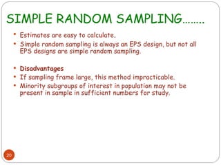 SIMPLE RANDOM SAMPLING……..
20
 Estimates are easy to calculate.
 Simple random sampling is always an EPS design, but not all
EPS designs are simple random sampling.
 Disadvantages
 If sampling frame large, this method impracticable.
 Minority subgroups of interest in population may not be
present in sample in sufficient numbers for study.
 