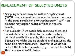 REPLACEMENT OF SELECTED UNITS
21
 Sampling schemes may be without replacement
('WOR' - no element can be selected more than once
in the same sample) or with replacement ('WR' - an
element may appear multiple times in the one
sample).
 For example, if we catch fish, measure them, and
immediately return them to the water before
continuing with the sample, this is a WR design,
because we might end up catching and measuring the
same fish more than once. However, if we do not
return the fish to the water (e.g. if we eat the fish),
this becomes a WOR design.
 
