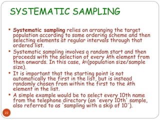 SYSTEMATIC SAMPLING
22
 Systematic sampling relies on arranging the target
population according to some ordering scheme and then
selecting elements at regular intervals through that
ordered list.
 Systematic sampling involves a random start and then
proceeds with the selection of every kth element from
then onwards. In this case, k=(population size/sample
size).
 It is important that the starting point is not
automatically the first in the list, but is instead
randomly chosen from within the first to the kth
element in the list.
 A simple example would be to select every 10th name
from the telephone directory (an 'every 10th' sample,
also referred to as 'sampling with a skip of 10').
 