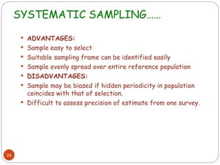 SYSTEMATIC SAMPLING……
24
 ADVANTAGES:
 Sample easy to select
 Suitable sampling frame can be identified easily
 Sample evenly spread over entire reference population
 DISADVANTAGES:
 Sample may be biased if hidden periodicity in population
coincides with that of selection.
 Difficult to assess precision of estimate from one survey.
 