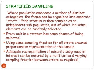 STRATIFIED SAMPLING
25
Where population embraces a number of distinct
categories, the frame can be organized into separate
"strata." Each stratum is then sampled as an
independent sub-population, out of which individual
elements can be randomly selected.
 Every unit in a stratum has same chance of being
selected.
 Using same sampling fraction for all strata ensures
proportionate representation in the sample.
 Adequate representation of minority subgroups of
interest can be ensured by stratification & varying
sampling fraction between strata as required.
 