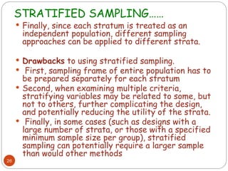 STRATIFIED SAMPLING……
26
 Finally, since each stratum is treated as an
independent population, different sampling
approaches can be applied to different strata.
 Drawbacks to using stratified sampling.
 First, sampling frame of entire population has to
be prepared separately for each stratum
 Second, when examining multiple criteria,
stratifying variables may be related to some, but
not to others, further complicating the design,
and potentially reducing the utility of the strata.
 Finally, in some cases (such as designs with a
large number of strata, or those with a specified
minimum sample size per group), stratified
sampling can potentially require a larger sample
than would other methods
 
