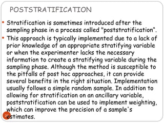 POSTSTRATIFICATION
28
 Stratification is sometimes introduced after the
sampling phase in a process called "poststratification“.
 This approach is typically implemented due to a lack of
prior knowledge of an appropriate stratifying variable
or when the experimenter lacks the necessary
information to create a stratifying variable during the
sampling phase. Although the method is susceptible to
the pitfalls of post hoc approaches, it can provide
several benefits in the right situation. Implementation
usually follows a simple random sample. In addition to
allowing for stratification on an ancillary variable,
poststratification can be used to implement weighting,
which can improve the precision of a sample's
estimates.
 