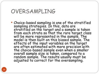 OVERSAMPLING
29
 Choice-based sampling is one of the stratified
sampling strategies. In this, data are
stratified on the target and a sample is taken
from each strata so that the rare target class
will be more represented in the sample. The
model is then built on this biased sample. The
effects of the input variables on the target
are often estimated with more precision with
the choice-based sample even when a smaller
overall sample size is taken, compared to a
random sample. The results usually must be
adjusted to correct for the oversampling.
 