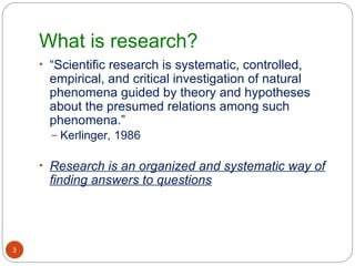 What is research?
3
• “Scientific research is systematic, controlled,
empirical, and critical investigation of natural
phenomena guided by theory and hypotheses
about the presumed relations among such
phenomena.”
– Kerlinger, 1986
• Research is an organized and systematic way of
finding answers to questions
 