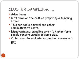 CLUSTER SAMPLING…….
31
 Advantages :
 Cuts down on the cost of preparing a sampling
frame.
 This can reduce travel and other
administrative costs.
 Disadvantages: sampling error is higher for a
simple random sample of same size.
 Often used to evaluate vaccination coverage in
EPI
 