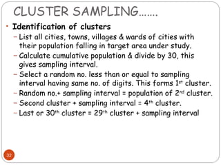 CLUSTER SAMPLING…….
32
• Identification of clusters
– List all cities, towns, villages & wards of cities with
their population falling in target area under study.
– Calculate cumulative population & divide by 30, this
gives sampling interval.
– Select a random no. less than or equal to sampling
interval having same no. of digits. This forms 1st
cluster.
– Random no.+ sampling interval = population of 2nd
cluster.
– Second cluster + sampling interval = 4th
cluster.
– Last or 30th
cluster = 29th
cluster + sampling interval
 