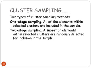 CLUSTER SAMPLING…….
33
Two types of cluster sampling methods.
One-stage sampling. All of the elements within
selected clusters are included in the sample.
Two-stage sampling. A subset of elements
within selected clusters are randomly selected
for inclusion in the sample.
 