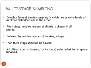 MULTISTAGE SAMPLING
36
 Complex form of cluster sampling in which two or more levels of
units are embedded one in the other.
 First stage, random number of districts chosen in all
states.
 Followed by random number of talukas, villages.
 Then third stage units will be houses.
 All ultimate units (houses, for instance) selected at last step are
surveyed.
 