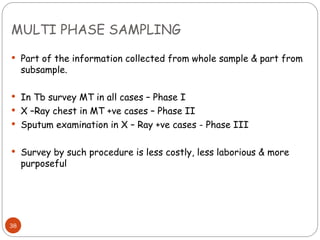 MULTI PHASE SAMPLING
38
 Part of the information collected from whole sample & part from
subsample.
 In Tb survey MT in all cases – Phase I
 X –Ray chest in MT +ve cases – Phase II
 Sputum examination in X – Ray +ve cases - Phase III
 Survey by such procedure is less costly, less laborious & more
purposeful
 