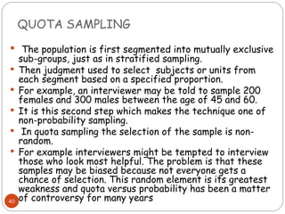 QUOTA SAMPLING
40
 The population is first segmented into mutually exclusive
sub-groups, just as in stratified sampling.
 Then judgment used to select subjects or units from
each segment based on a specified proportion.
 For example, an interviewer may be told to sample 200
females and 300 males between the age of 45 and 60.
 It is this second step which makes the technique one of
non-probability sampling.
 In quota sampling the selection of the sample is non-
random.
 For example interviewers might be tempted to interview
those who look most helpful. The problem is that these
samples may be biased because not everyone gets a
chance of selection. This random element is its greatest
weakness and quota versus probability has been a matter
of controversy for many years
 