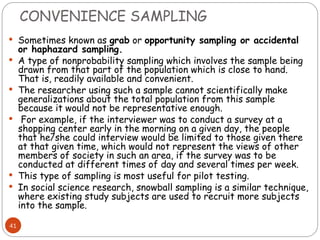 CONVENIENCE SAMPLING
41
 Sometimes known as grab or opportunity sampling or accidental
or haphazard sampling.
 A type of nonprobability sampling which involves the sample being
drawn from that part of the population which is close to hand.
That is, readily available and convenient.
 The researcher using such a sample cannot scientifically make
generalizations about the total population from this sample
because it would not be representative enough.
 For example, if the interviewer was to conduct a survey at a
shopping center early in the morning on a given day, the people
that he/she could interview would be limited to those given there
at that given time, which would not represent the views of other
members of society in such an area, if the survey was to be
conducted at different times of day and several times per week.
 This type of sampling is most useful for pilot testing.
 In social science research, snowball sampling is a similar technique,
where existing study subjects are used to recruit more subjects
into the sample.
 