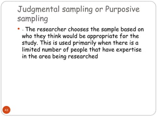 Judgmental sampling or Purposive
sampling
43
 - The researcher chooses the sample based on
who they think would be appropriate for the
study. This is used primarily when there is a
limited number of people that have expertise
in the area being researched
 