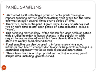 PANEL SAMPLING
44
 Method of first selecting a group of participants through a
random sampling method and then asking that group for the same
information again several times over a period of time.
 Therefore, each participant is given same survey or interview at
two or more time points; each period of data collection called a
"wave".
 This sampling methodology often chosen for large scale or nation-
wide studies in order to gauge changes in the population with
regard to any number of variables from chronic illness to job
stress to weekly food expenditures.
 Panel sampling can also be used to inform researchers about
within-person health changes due to age or help explain changes in
continuous dependent variables such as spousal interaction.
 There have been several proposed methods of analyzing panel
sample data, including growth curves.
 