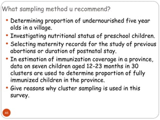 What sampling method u recommend?
46
 Determining proportion of undernourished five year
olds in a village.
 Investigating nutritional status of preschool children.
 Selecting maternity records for the study of previous
abortions or duration of postnatal stay.
 In estimation of immunization coverage in a province,
data on seven children aged 12-23 months in 30
clusters are used to determine proportion of fully
immunized children in the province.
 Give reasons why cluster sampling is used in this
survey.
 