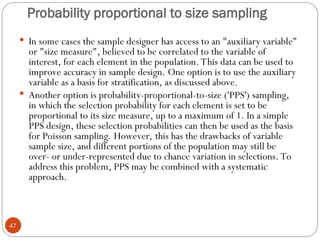 Probability proportional to size sampling
47
 In some cases the sample designer has access to an "auxiliary variable"
or "size measure", believed to be correlated to the variable of
interest, for each element in the population. This data can be used to
improve accuracy in sample design. One option is to use the auxiliary
variable as a basis for stratification, as discussed above.
 Another option is probability-proportional-to-size ('PPS') sampling,
in which the selection probability for each element is set to be
proportional to its size measure, up to a maximum of 1. In a simple
PPS design, these selection probabilities can then be used as the basis
for Poisson sampling. However, this has the drawbacks of variable
sample size, and different portions of the population may still be
over- or under-represented due to chance variation in selections. To
address this problem, PPS may be combined with a systematic
approach.
 