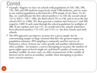 Contd.
48
 Example: Suppose we have six schools with populations of 150, 180, 200,
220, 260, and 490 students respectively (total 1500 students), and we want
to use student population as the basis for a PPS sample of size three. To do
this, we could allocate the first school numbers 1 to 150, the second school
151 to 330 (= 150 + 180), the third school 331 to 530, and so on to the last
school (1011 to 1500). We then generate a random start between 1 and 500
(equal to 1500/3) and count through the school populations by multiples of
500. If our random start was 137, we would select the schools which have
been allocated numbers 137, 637, and 1137, i.e. the first, fourth, and sixth
schools.
 The PPS approach can improve accuracy for a given sample size by
concentrating sample on large elements that have the greatest impact on
population estimates. PPS sampling is commonly used for surveys of
businesses, where element size varies greatly and auxiliary information is
often available - for instance, a survey attempting to measure the number of
guest-nights spent in hotels might use each hotel's number of rooms as an
auxiliary variable. In some cases, an older measurement of the variable of
interest can be used as an auxiliary variable when attempting to produce
more current estimates.
 