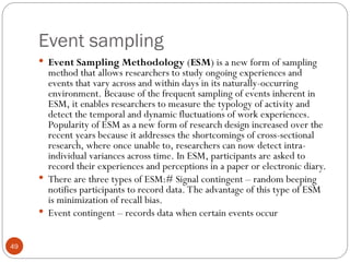 Event sampling
49
 Event Sampling Methodology (ESM) is a new form of sampling
method that allows researchers to study ongoing experiences and
events that vary across and within days in its naturally-occurring
environment. Because of the frequent sampling of events inherent in
ESM, it enables researchers to measure the typology of activity and
detect the temporal and dynamic fluctuations of work experiences.
Popularity of ESM as a new form of research design increased over the
recent years because it addresses the shortcomings of cross-sectional
research, where once unable to, researchers can now detect intra-
individual variances across time. In ESM, participants are asked to
record their experiences and perceptions in a paper or electronic diary.
 There are three types of ESM:# Signal contingent – random beeping
notifies participants to record data. The advantage of this type of ESM
is minimization of recall bias.
 Event contingent – records data when certain events occur
 